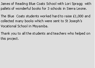 Text Box: James of Reading Blue Coats School with Lori Spragg  with pallets of wonderful books for 3 schools in Sierra Leone.The Blue  Coats students worked hard to raise �1,000 and collected many books which were sent to St Joseph�s Vocational School in Moyamba.Thank you to all the students and teachers who helped on this project.