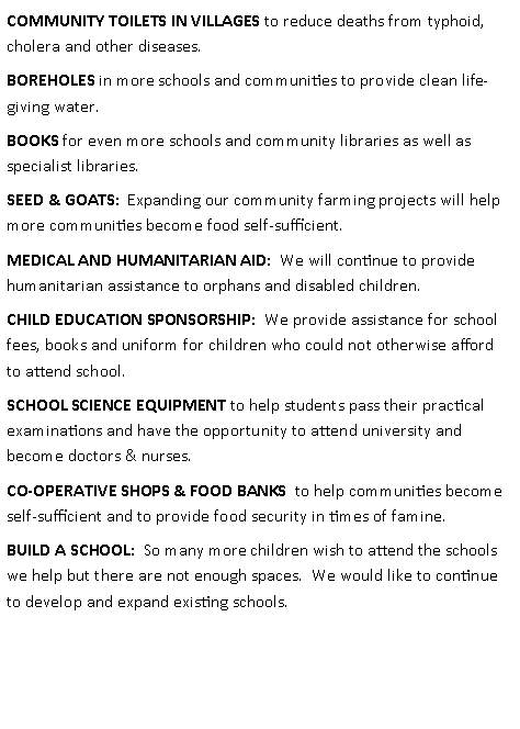 Text Box: COMMUNITY TOILETS IN VILLAGES to reduce deaths from typhoid, cholera and other diseases.BOREHOLES in more schools and communities to provide clean life-giving water.BOOKS for even more schools and community libraries as well as specialist libraries.SEED & GOATS:  Expanding our community farming projects will help more communities become food self-sufficient.MEDICAL AND HUMANITARIAN AID:  We will continue to provide humanitarian assistance to orphans and disabled children. CHILD EDUCATION SPONSORSHIP:  We provide assistance for school fees, books and uniform for children who could not otherwise afford to attend school.SCHOOL SCIENCE EQUIPMENT to help students pass their practical examinations and have the opportunity to attend university and become doctors & nurses.CO-OPERATIVE SHOPS & FOOD BANKS  to help communities become self-sufficient and to provide food security in times of famine.BUILD A SCHOOL:  So many more children wish to attend the schools we help but there are not enough spaces.  We would like to continue to develop and expand existing schools.